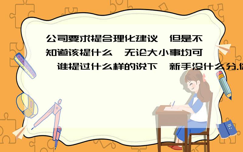 公司要求提合理化建议,但是不知道该提什么,无论大小事均可,谁提过什么样的说下,新手没什么分.你的一句话没准就帮了我大忙了.