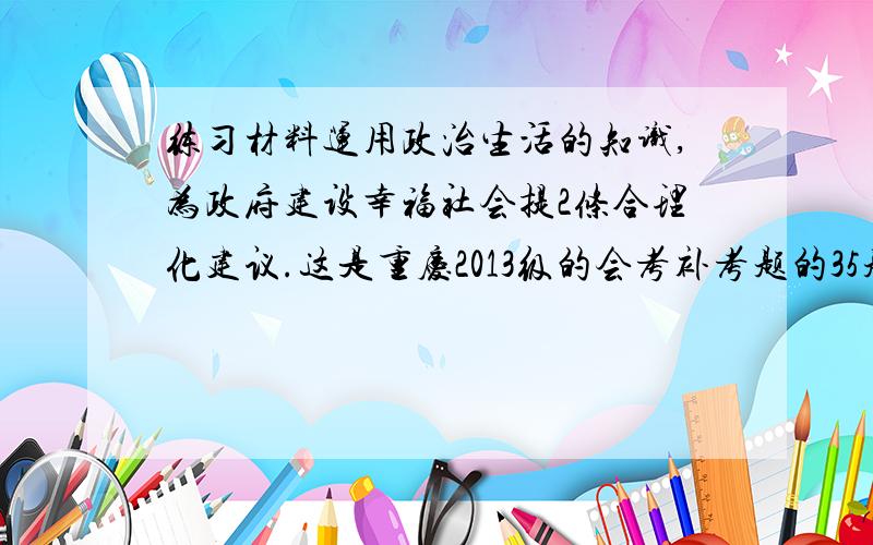 练习材料运用政治生活的知识,为政府建设幸福社会提2条合理化建议.这是重庆2013级的会考补考题的35题（2）小问,如果有36题的解答就更好了.