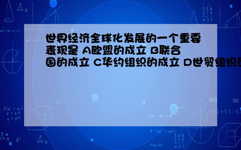 世界经济全球化发展的一个重要表现是 A欧盟的成立 B联合国的成立 C华约组织的成立 D世贸组织的成立