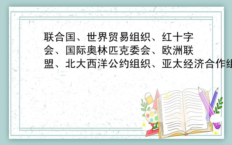 联合国、世界贸易组织、红十字会、国际奥林匹克委会、欧洲联盟、北大西洋公约组织、亚太经济合作组织、...联合国、世界贸易组织、红十字会、国际奥林匹克委会、欧洲联盟、北大西洋