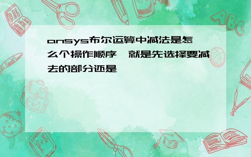 ansys布尔运算中减法是怎么个操作顺序,就是先选择要减去的部分还是……