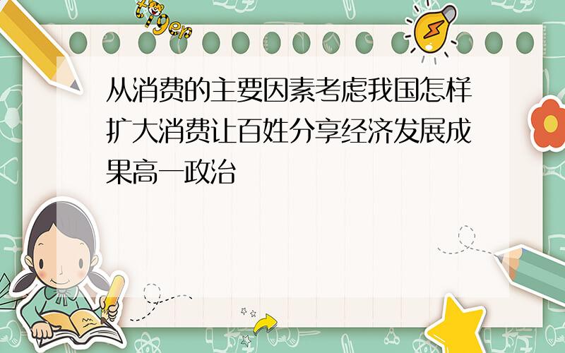 从消费的主要因素考虑我国怎样扩大消费让百姓分享经济发展成果高一政治