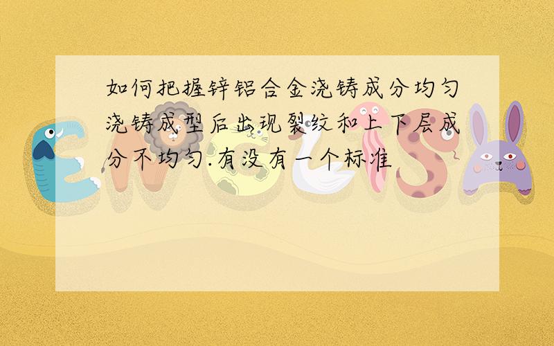 如何把握锌铝合金浇铸成分均匀浇铸成型后出现裂纹和上下层成分不均匀.有没有一个标准