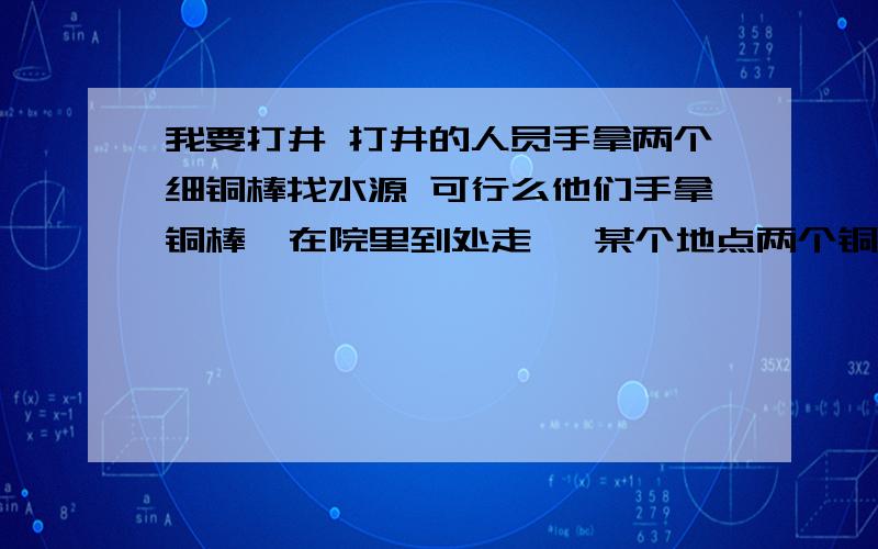 我要打井 打井的人员手拿两个细铜棒找水源 可行么他们手拿铜棒  在院里到处走   某个地点两个铜棒会自动转到一起    可靠么