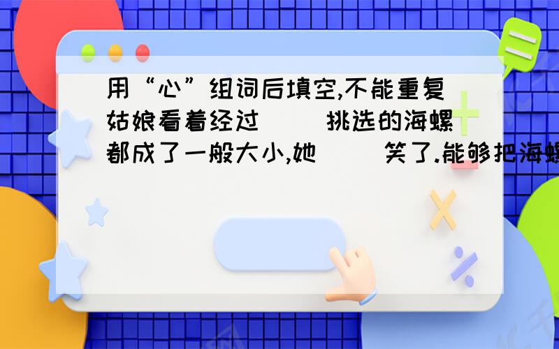 用“心”组词后填空,不能重复姑娘看着经过（ ）挑选的海螺都成了一般大小,她（ ）笑了.能够把海螺卖出去,上学费用也不用愁了,母亲也（ ）多了.这时,她看到母亲的脸上露出了（ ）的微