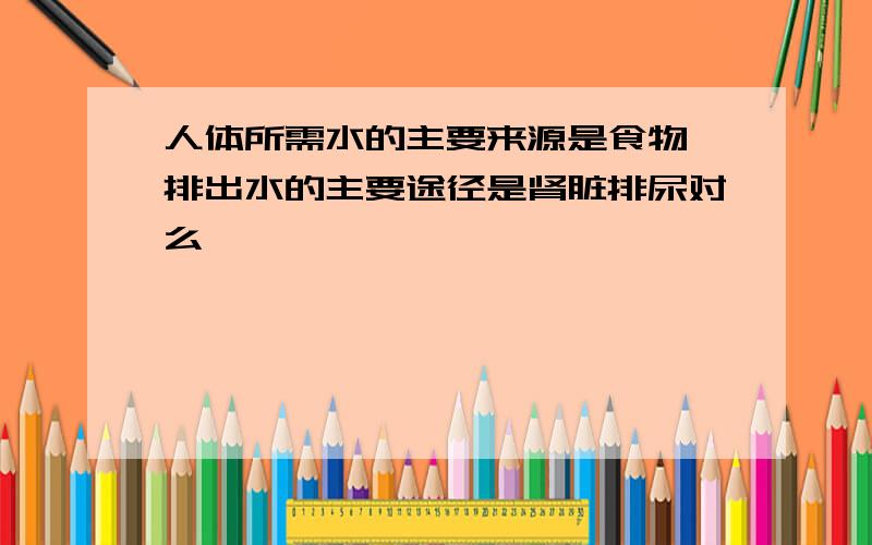 人体所需水的主要来源是食物,排出水的主要途径是肾脏排尿对么