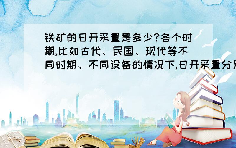 铁矿的日开采量是多少?各个时期,比如古代、民国、现代等不同时期、不同设备的情况下,日开采量分别是多少?