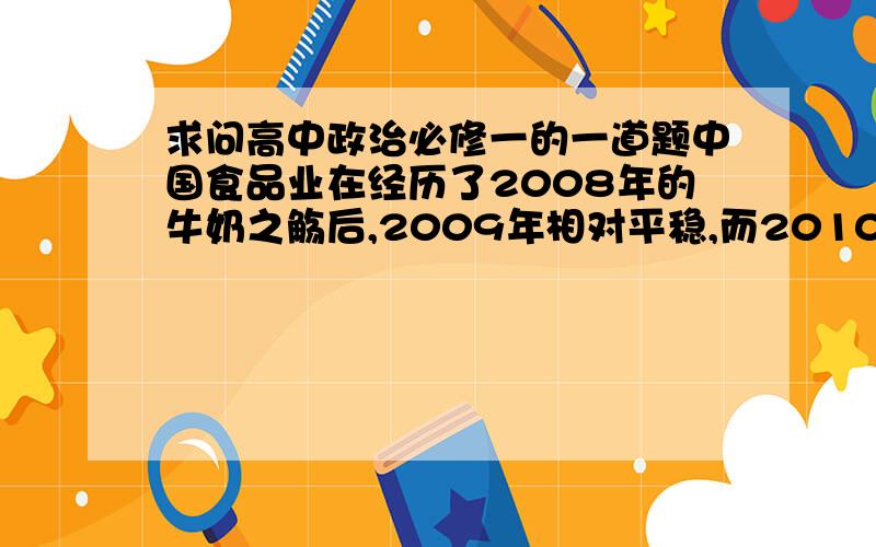 求问高中政治必修一的一道题中国食品业在经历了2008年的牛奶之觞后,2009年相对平稳,而2010年的可口可乐“雪碧含汞”“主食转基因”安全问题又引起全民激辩.食品安全问题成为2010“两会”