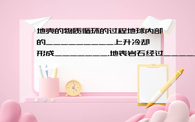 地壳的物质循环的过程地球内部的_________上升冷却形成_______，地表岩石经过______、______、______、_________、__________五个环节后，形成_____________；已经生成的岩石在____________的条件下，发生____