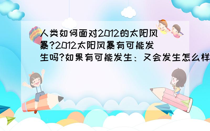 人类如何面对2012的太阳风暴?2012太阳风暴有可能发生吗?如果有可能发生：又会发生怎么样的严重后果?现在人类有没有使人类在太阳风暴中幸免于难的办法?为什么2012年可能会发生太阳风暴?