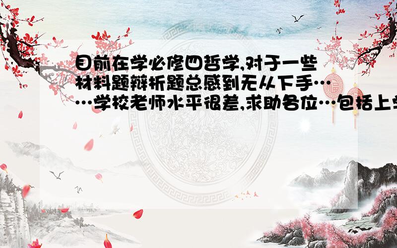 目前在学必修四哲学,对于一些材料题辩析题总感到无从下手……学校老师水平很差,求助各位…包括上学期的经济也是……