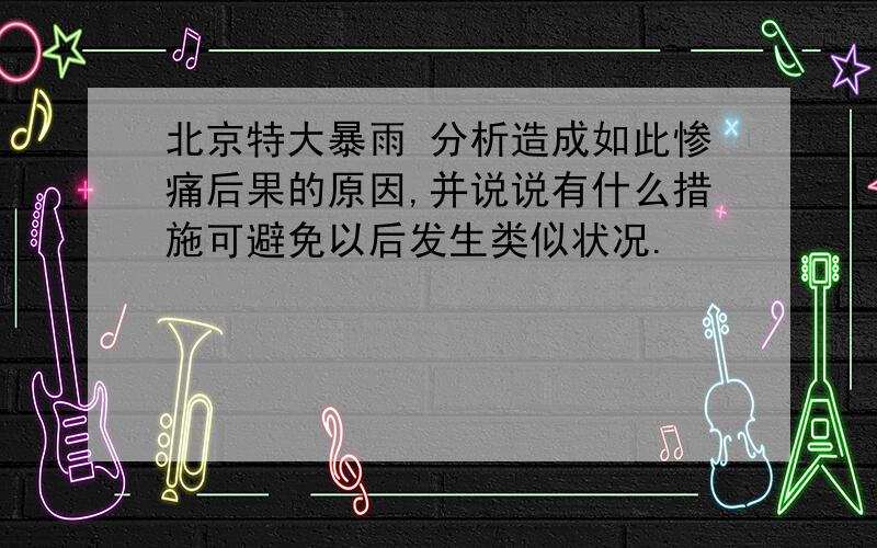 北京特大暴雨 分析造成如此惨痛后果的原因,并说说有什么措施可避免以后发生类似状况.