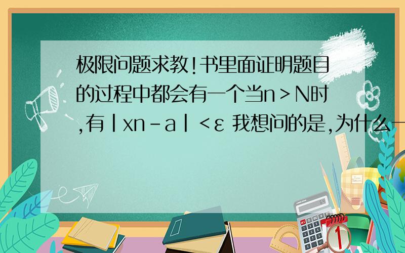 极限问题求教!书里面证明题目的过程中都会有一个当n＞N时,有丨xn-a丨＜ε 我想问的是,为什么一定要n＞N时才接近极限?为什么不是n＜N时才接近极限？