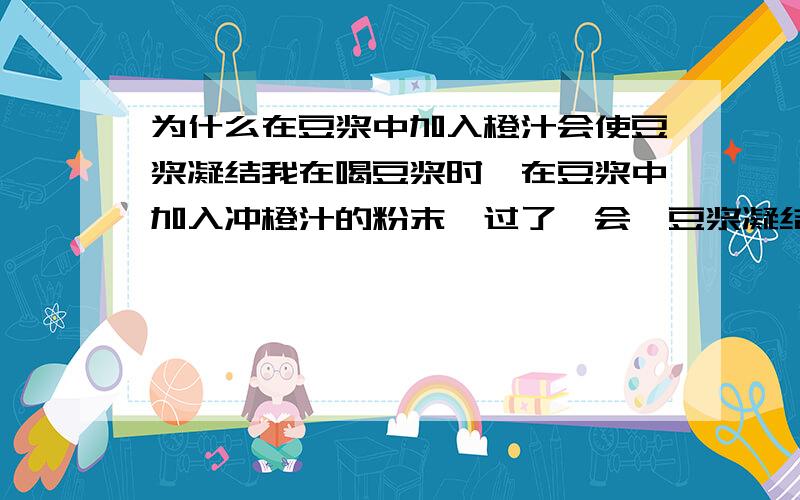 为什么在豆浆中加入橙汁会使豆浆凝结我在喝豆浆时,在豆浆中加入冲橙汁的粉末,过了一会,豆浆凝结冲一小块一小块的,这是为什么?是什么化学反应?具体过程是什么?粉末的配料是：白沙糖、