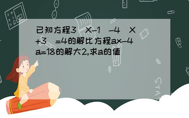 已知方程3(X-1)-4(X+3)=4的解比方程ax-4a=18的解大2,求a的值