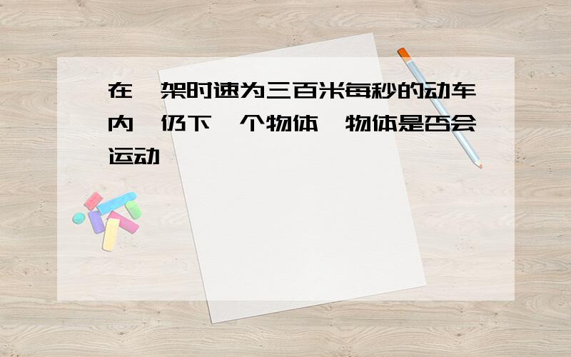 在一架时速为三百米每秒的动车内,仍下一个物体,物体是否会运动,