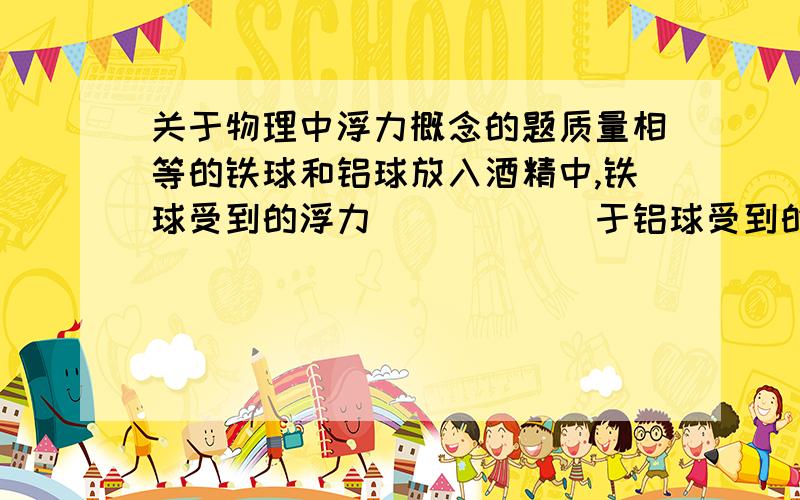 关于物理中浮力概念的题质量相等的铁球和铝球放入酒精中,铁球受到的浮力______于铝球受到的浮力.（大,小,等）为什么?我也觉得是小于