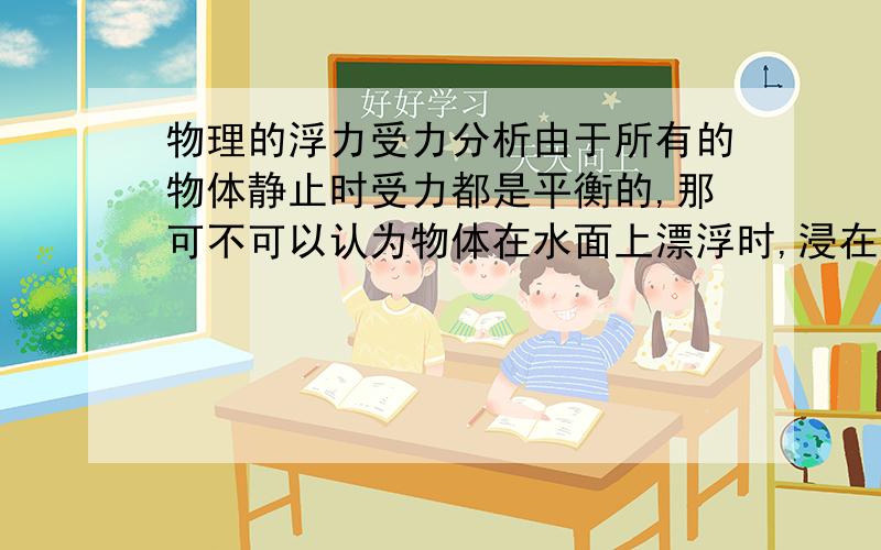 物理的浮力受力分析由于所有的物体静止时受力都是平衡的,那可不可以认为物体在水面上漂浮时,浸在水中时,陈在水底时,所的浮力都等于物体的重力.我说的是在静止状态,不好意思再问大家