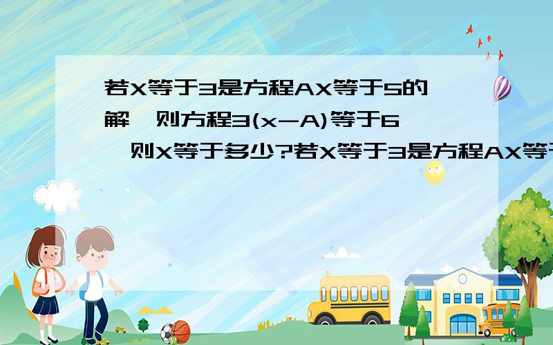 若X等于3是方程AX等于5的解,则方程3(x-A)等于6,则X等于多少?若X等于3是方程AX等于5的解，则方程3(x-A)等于6，则X等于多少？