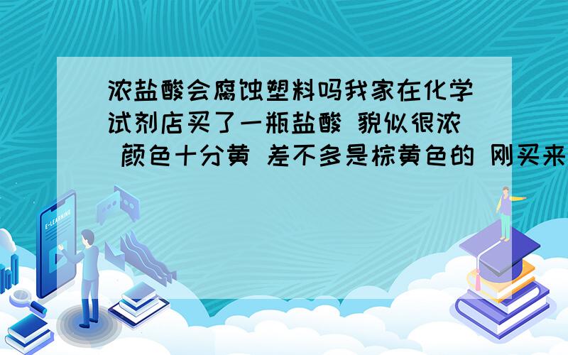 浓盐酸会腐蚀塑料吗我家在化学试剂店买了一瓶盐酸 貌似很浓 颜色十分黄 差不多是棕黄色的 刚买来放在家里 总有酸的味道 臭臭的 我妈紧了一下瓶盖 结果忽的一下有白烟冒出 很呛人 于是