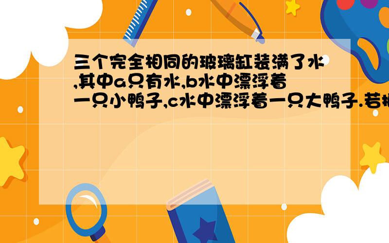 三个完全相同的玻璃缸装满了水,其中a只有水,b水中漂浮着一只小鸭子,c水中漂浮着一只大鸭子.若把放到台秤上称量,可知他们的质量 A：a最大 B：b最大 C：c最大 D：一样大 为什么选D?是称的时