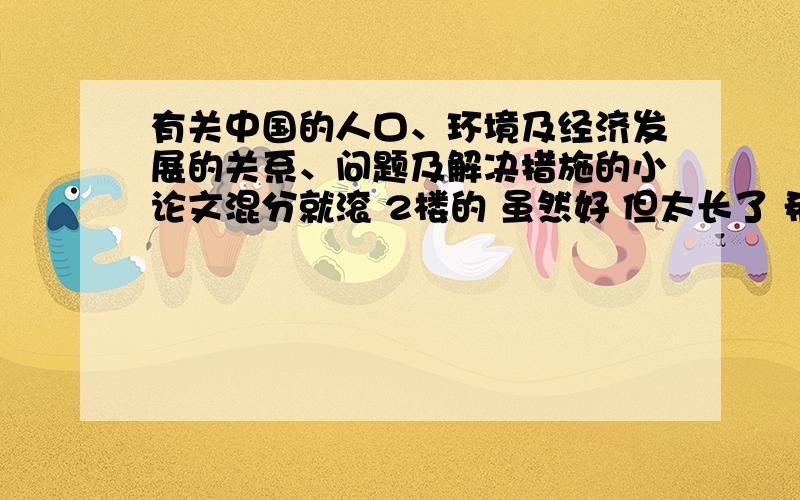 有关中国的人口、环境及经济发展的关系、问题及解决措施的小论文混分就滚 2楼的 虽然好 但太长了 希望减少点 OK?1楼的 你那叫论文么?