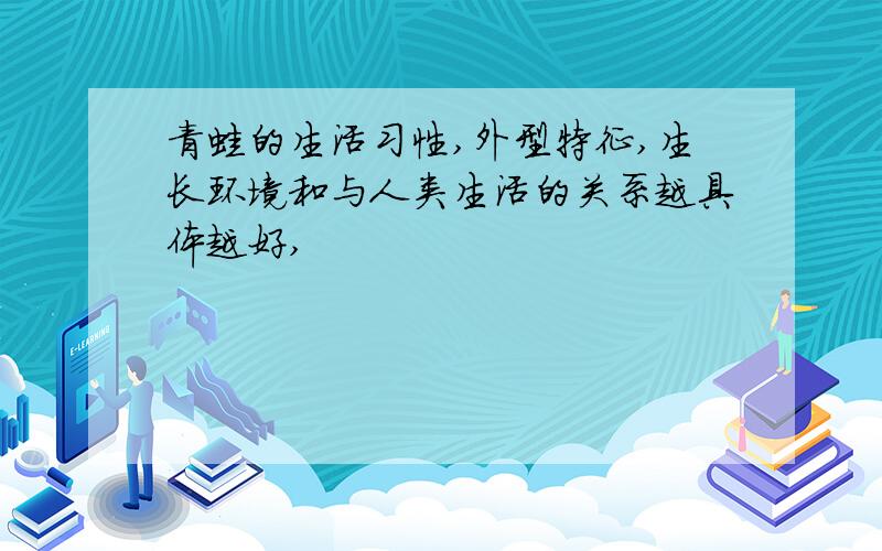 青蛙的生活习性,外型特征,生长环境和与人类生活的关系越具体越好,