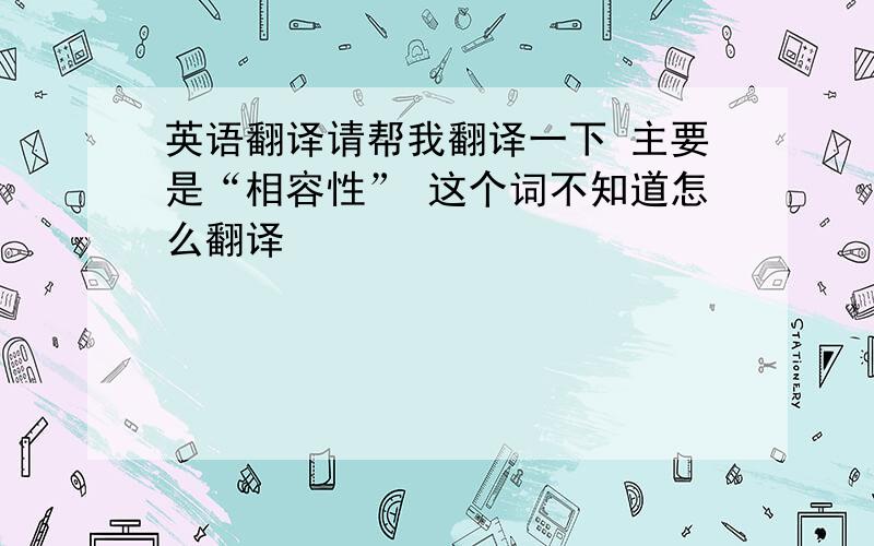 英语翻译请帮我翻译一下 主要是“相容性” 这个词不知道怎么翻译