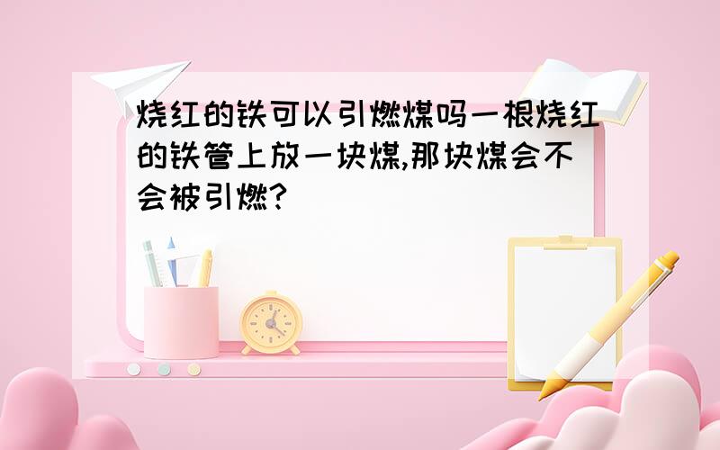 烧红的铁可以引燃煤吗一根烧红的铁管上放一块煤,那块煤会不会被引燃?