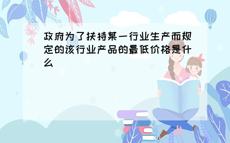 政府为了扶持某一行业生产而规定的该行业产品的最低价格是什么