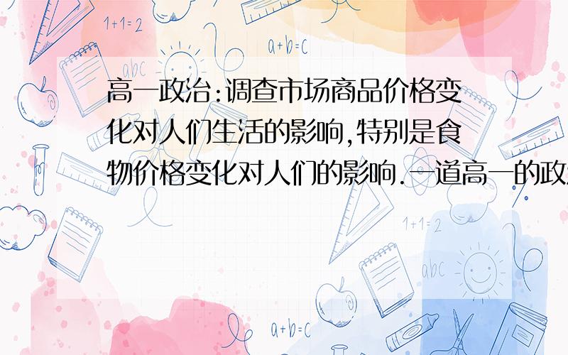 高一政治:调查市场商品价格变化对人们生活的影响,特别是食物价格变化对人们的影响.一道高一的政治小论文:调查市场商品价格变化对人们生活的影响,特别是食物价格变化对人们的影响.