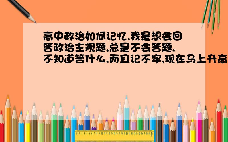 高中政治如何记忆,我是想会回答政治主观题,总是不会答题,不知道答什么,而且记不牢,现在马上升高二,想选择文科,都不是说理解吗,我觉得我也理解了,因为选择题每次错两三个,但大题就那可