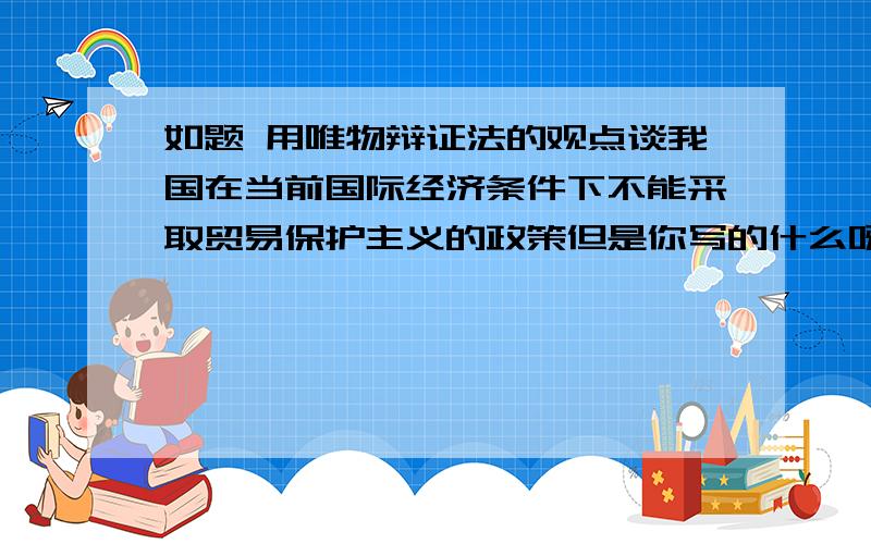 如题 用唯物辩证法的观点谈我国在当前国际经济条件下不能采取贸易保护主义的政策但是你写的什么呀？我是理科生你写的这我看不懂哦，更浅显一点行吗？