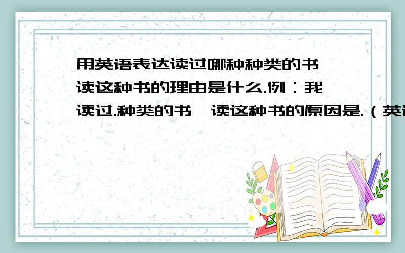 用英语表达读过哪种种类的书,读这种书的理由是什么.例：我读过.种类的书,读这种书的原因是.（英语）