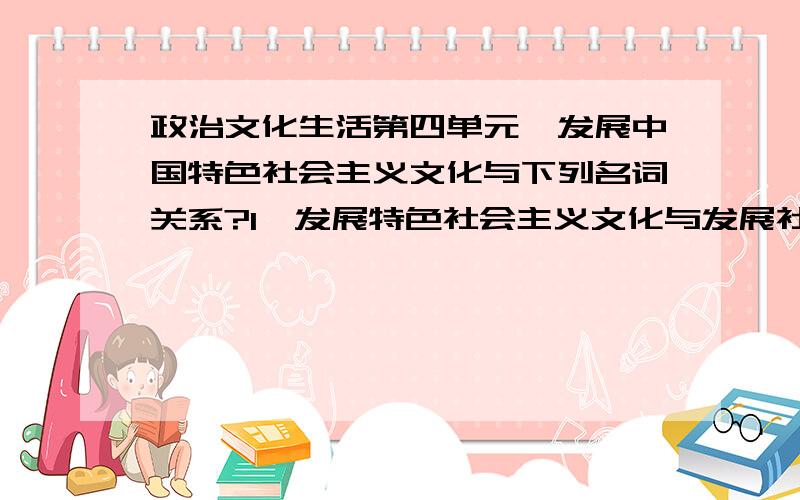 政治文化生活第四单元,发展中国特色社会主义文化与下列名词关系?1、发展特色社会主义文化与发展社会主义先进文化啥关系?2、发展特色社会主义文化与推动文化大发展大繁荣什么关系?3、