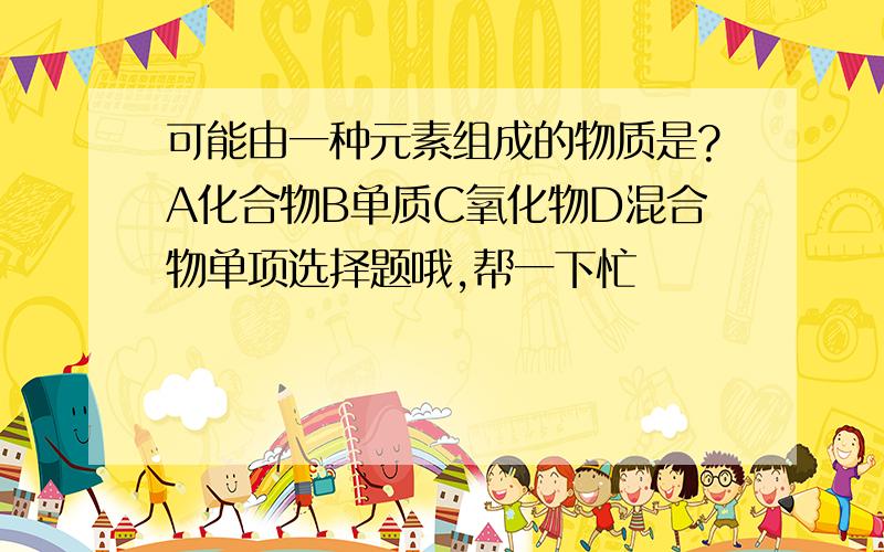 可能由一种元素组成的物质是?A化合物B单质C氧化物D混合物单项选择题哦,帮一下忙