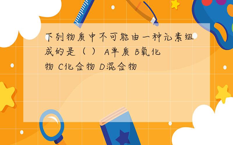 下列物质中不可能由一种元素组成的是（ ） A单质 B氧化物 C化合物 D混合物