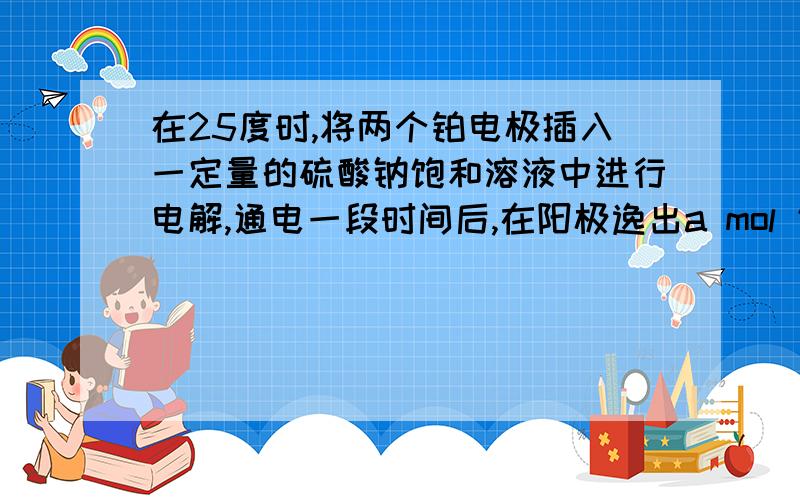 在25度时,将两个铂电极插入一定量的硫酸钠饱和溶液中进行电解,通电一段时间后,在阳极逸出a mol 气体,同时有W g Na2SO4.10H2O 带水晶体析出,若温度不变,此时剩余溶液的质量分数是7100W/(161(W+18a))