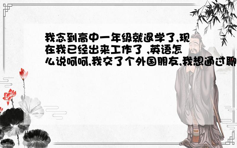 我念到高中一年级就退学了,现在我已经出来工作了 ,英语怎么说呵呵,我交了个外国朋友,我想通过聊天,我既可以认识朋友,又可以提高我的英语水平!