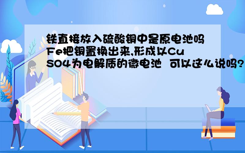 铁直接放入硫酸铜中是原电池吗Fe把铜置换出来,形成以CuSO4为电解质的微电池  可以这么说吗?