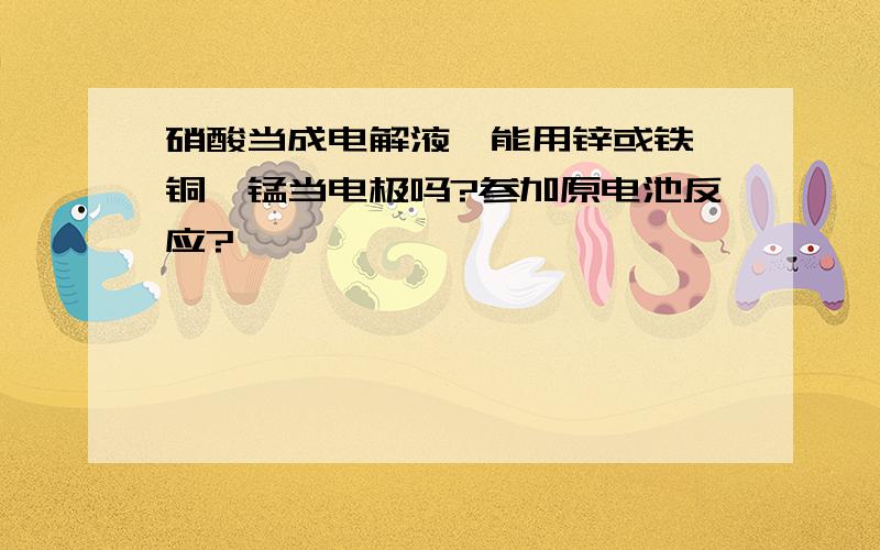 硝酸当成电解液,能用锌或铁,铜,锰当电极吗?参加原电池反应?