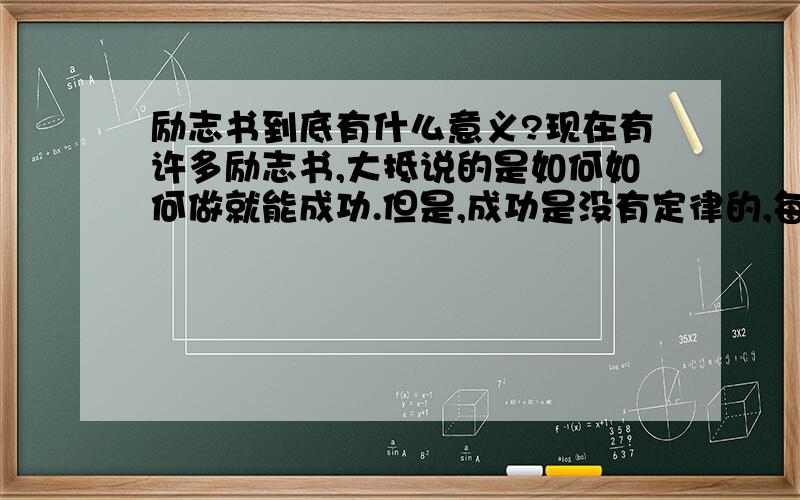 励志书到底有什么意义?现在有许多励志书,大抵说的是如何如何做就能成功.但是,成功是没有定律的,每个人对于成功与否的标准也不同,怎么就能确定这样就一定能获得自己想要的成功呢?而且