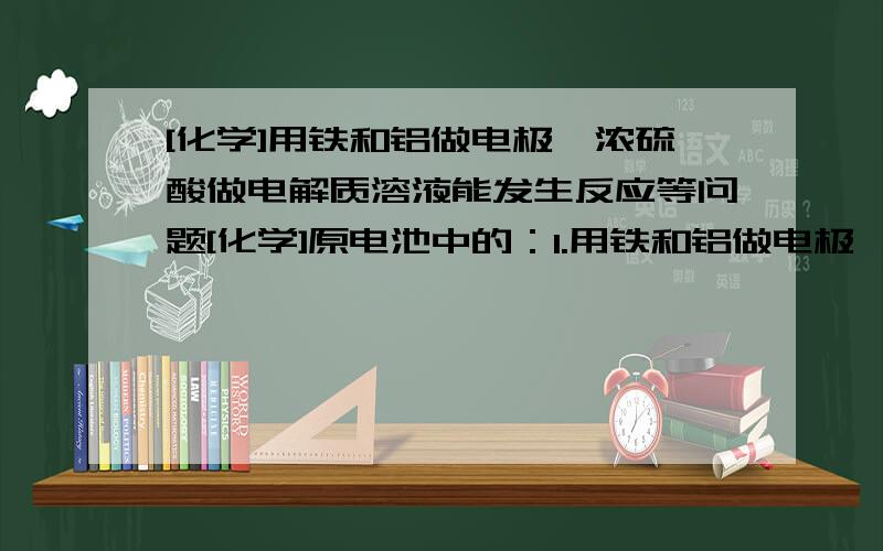 [化学]用铁和铝做电极,浓硫酸做电解质溶液能发生反应等问题[化学]原电池中的：1.用铁和铝做电极,浓硫酸做电解质溶液能发生反应吗?如果能应该是谁做正极谁做负极,方程式应该怎么写?2.用