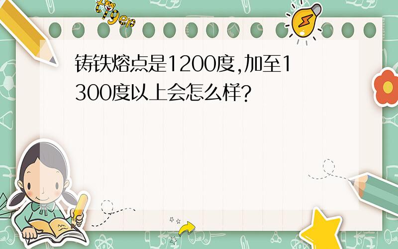 铸铁熔点是1200度,加至1300度以上会怎么样?