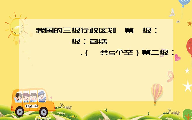 我国的三级行政区划,第一级：————级；包括——、——、——、——.（一共5个空）第二级：————级；包括——,——,——.（4个空）第三级：————级,包括——,——.（3个空）