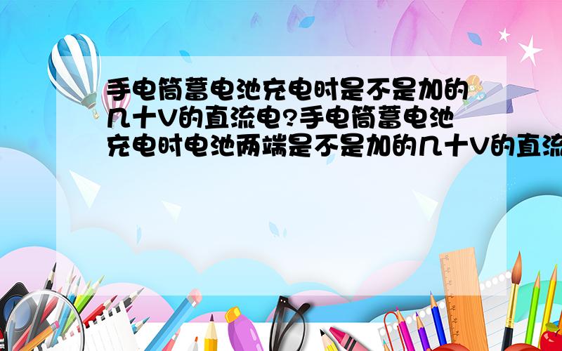 手电筒蓄电池充电时是不是加的几十V的直流电?手电筒蓄电池充电时电池两端是不是加的几十V的直流电?我就问电池两端是不是加的直流电