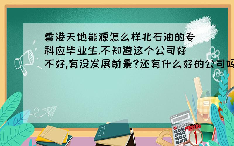 香港天地能源怎么样北石油的专科应毕业生,不知道这个公司好不好,有没发展前景?还有什么好的公司吗?推荐哈!