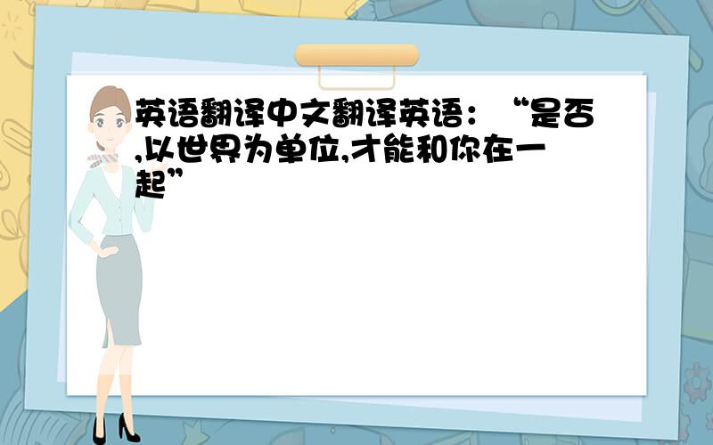 英语翻译中文翻译英语：“是否,以世界为单位,才能和你在一起”