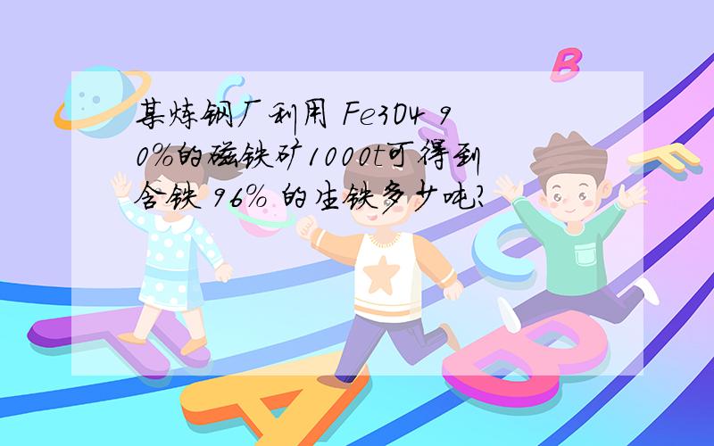 某炼钢厂利用 Fe3O4 90%的磁铁矿1000t可得到含铁 96% 的生铁多少吨?