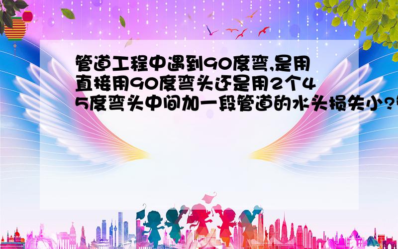 管道工程中遇到90度弯,是用直接用90度弯头还是用2个45度弯头中间加一段管道的水头损失小?管道工程中遇到90度弯,我们常常用2个45度弯头中间加一段管道来代替90度弯头,都说这样做水头损失